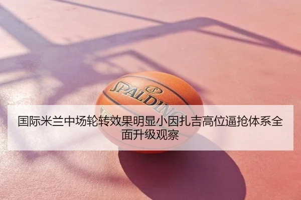 国际米兰中场轮转效果明显小因扎吉高位逼抢体系全面升级观察