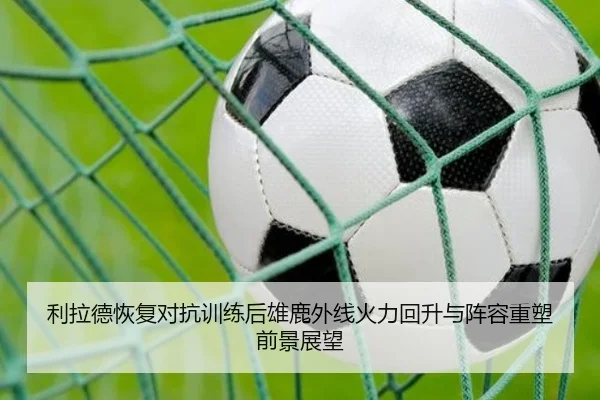利拉德恢复对抗训练后雄鹿外线火力回升与阵容重塑前景展望
